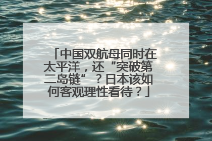 中国双航母同时在太平洋，还“突破第二岛链”？日本该如何客观理性看待？