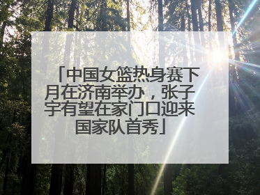 中国女篮热身赛下月在济南举办，张子宇有望在家门口迎来国家队首秀
