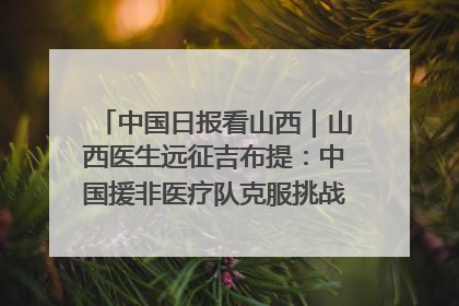 中国日报看山西｜山西医生远征吉布提：中国援非医疗队克服挑战救助非洲患者