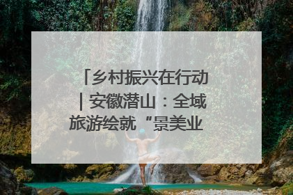 乡村振兴在行动｜安徽潜山：全域旅游绘就“景美业兴民富”新画卷
