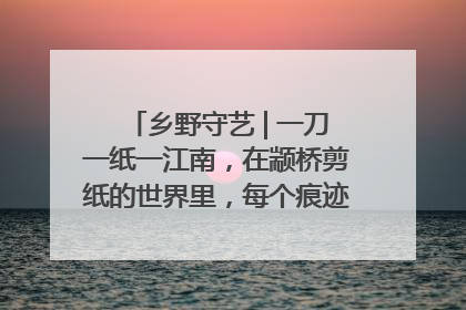 乡野守艺 | 一刀一纸一江南，在颛桥剪纸的世界里，每个痕迹都刻着水乡的柔情