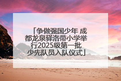 争做强国少年 成都龙泉驿洛带小学举行2025级第一批少先队员入队仪式