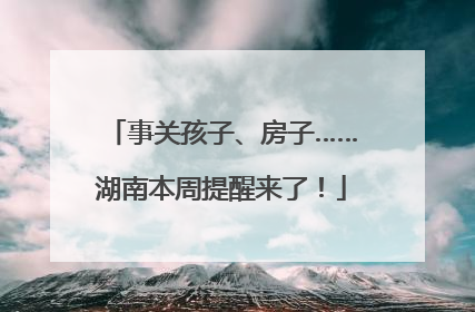 事关孩子、房子……湖南本周提醒来了！