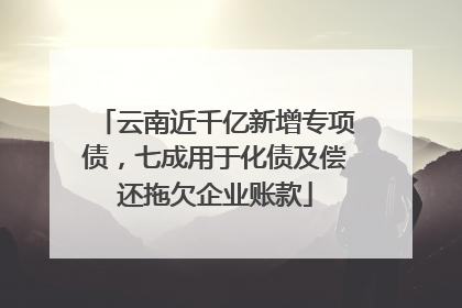 云南近千亿新增专项债，七成用于化债及偿还拖欠企业账款