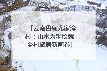 云南鲁甸尤家湾村：山水为墨绘就乡村旅居新画卷