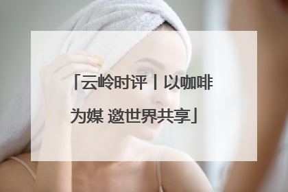 云岭时评丨以咖啡为媒 邀世界共享
