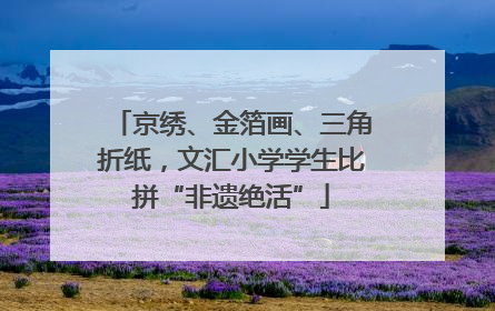 京绣、金箔画、三角折纸，文汇小学学生比拼“非遗绝活”