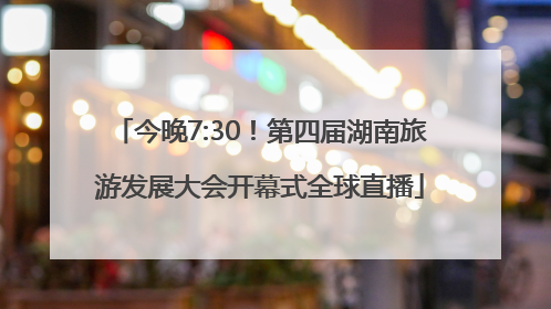 今晚7:30！第四届湖南旅游发展大会开幕式全球直播
