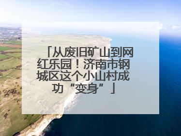 从废旧矿山到网红乐园！济南市钢城区这个小山村成功“变身”