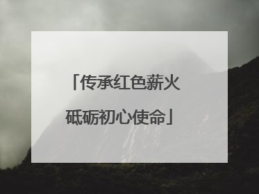 传承红色薪火 砥砺初心使命