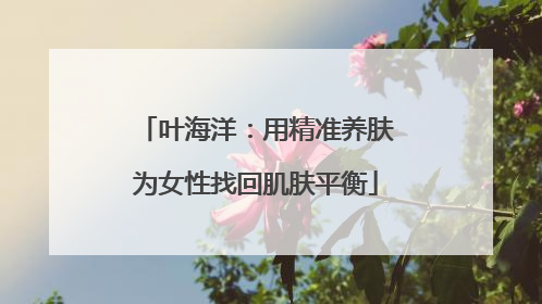 叶海洋：用精准养肤为女性找回肌肤平衡