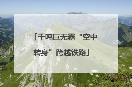 千吨巨无霸“空中转身”跨越铁路