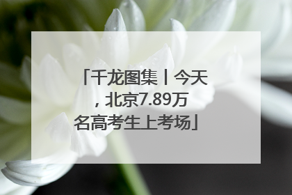 千龙图集丨今天，北京7.89万名高考生上考场