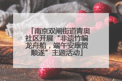 南京双闸街道青奥社区开展“非遗竹编龙舟船，端午安康贺顺遂”主题活动
