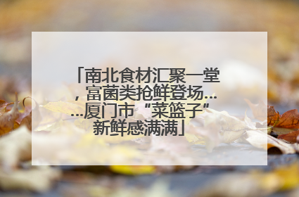南北食材汇聚一堂，富菌类抢鲜登场……厦门市“菜篮子”新鲜感满满