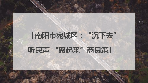 南阳市宛城区：“沉下去”听民声 “聚起来”商良策