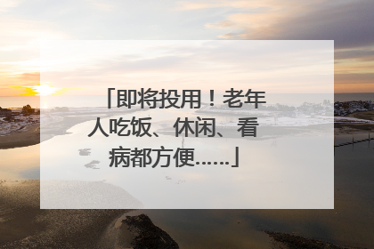 即将投用！老年人吃饭、休闲、看病都方便……