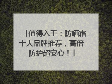 值得入手：防晒霜十大品牌推荐，高倍防护超安心！