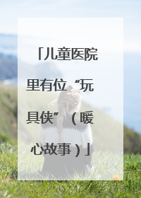 儿童医院里有位“玩具侠”（暖心故事）