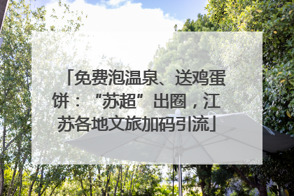 免费泡温泉、送鸡蛋饼：“苏超”出圈，江苏各地文旅加码引流