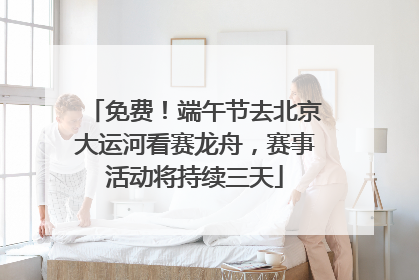 免费！端午节去北京大运河看赛龙舟，赛事活动将持续三天
