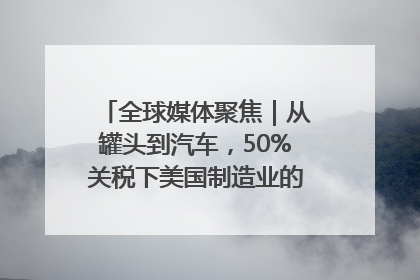 全球媒体聚焦｜从罐头到汽车，50%关税下美国制造业的“生死劫”
