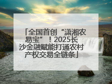 全国首创“潇湘农易宝”！2025长沙金融赋能打通农村产权交易全链条
