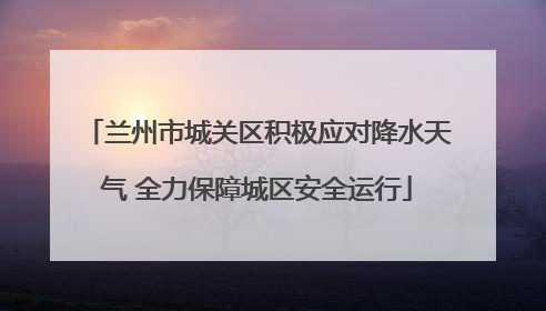 兰州市城关区积极应对降水天气 全力保障城区安全运行