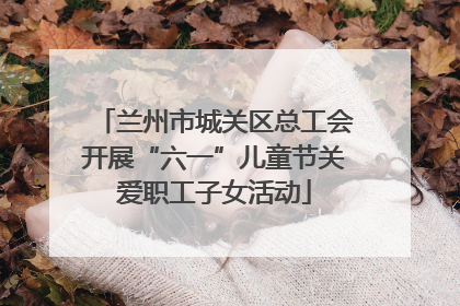 兰州市城关区总工会开展“六一”儿童节关爱职工子女活动