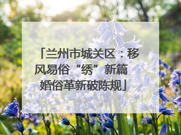 兰州市城关区：移风易俗“绣”新篇 婚俗革新破陈规