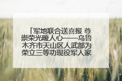军地联合送喜报 尊崇荣光暖人心——乌鲁木齐市天山区人武部为荣立三等功现役军人家庭送立功喜报