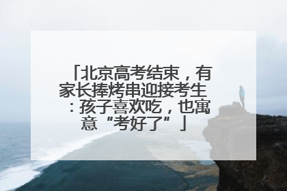 北京高考结束，有家长捧烤串迎接考生：孩子喜欢吃，也寓意“考好了”
