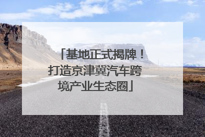 基地正式揭牌！打造京津冀汽车跨境产业生态圈