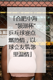 合肥中海“领潮杯”乒乓球赛点燃热情，以球会友筑邻里温情