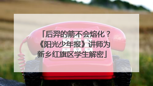 后羿的箭不会熔化？《阳光少年报》讲师为新乡红旗区学生解密