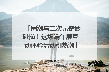 国潮与二次元奇妙碰撞！这场端午展互动体验活动引热潮