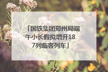 国铁集团郑州局端午小长假拟增开187列临客列车