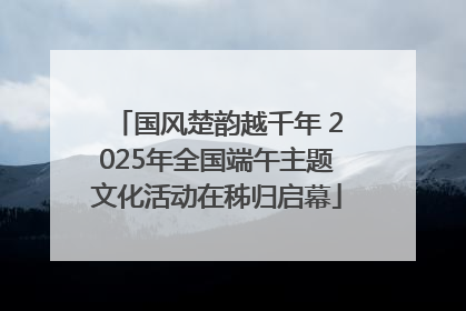 国风楚韵越千年 2025年全国端午主题文化活动在秭归启幕
