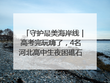 守护最美海岸线｜高考完玩嗨了，4名河北高中生夜困礁石！青岛救援队火速出动救上岸