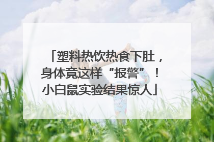 塑料热饮热食下肚，身体竟这样“报警”！小白鼠实验结果惊人