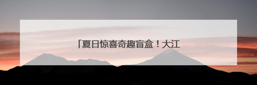 夏日惊喜奇趣盲盒！大江新闻的第N种打开方式