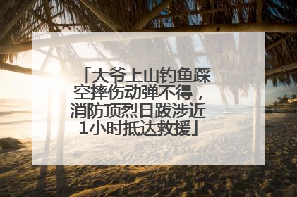大爷上山钓鱼踩空摔伤动弹不得，消防顶烈日跋涉近1小时抵达救援