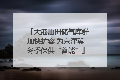 大港油田储气库群加快扩容 为京津冀冬季保供“蓄能”
