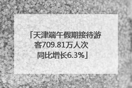天津端午假期接待游客709.81万人次 同比增长6.3%