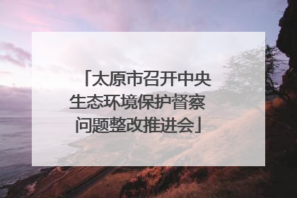 太原市召开中央生态环境保护督察问题整改推进会