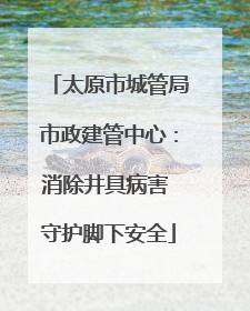 太原市城管局市政建管中心：消除井具病害 守护脚下安全