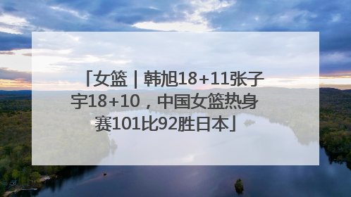 女篮｜韩旭18+11张子宇18+10，中国女篮热身赛101比92胜日本