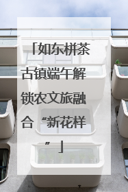 如东栟茶古镇端午解锁农文旅融合“新花样”