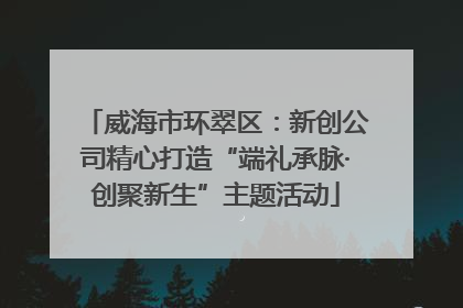 威海市环翠区：新创公司精心打造“端礼承脉·创聚新生”主题活动