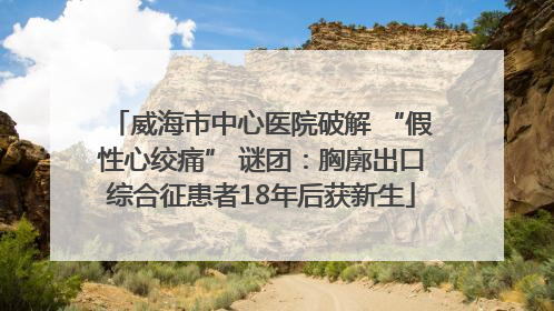 威海市中心医院破解 “假性心绞痛” 谜团：胸廓出口综合征患者18年后获新生